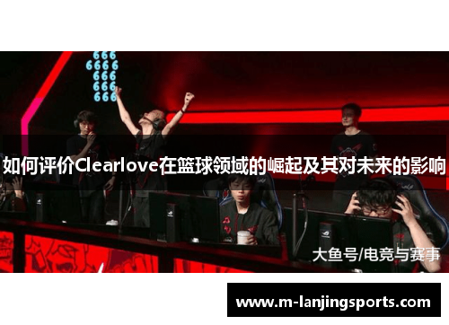 如何评价Clearlove在篮球领域的崛起及其对未来的影响