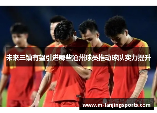 未来三镇有望引进哪些沧州球员推动球队实力提升