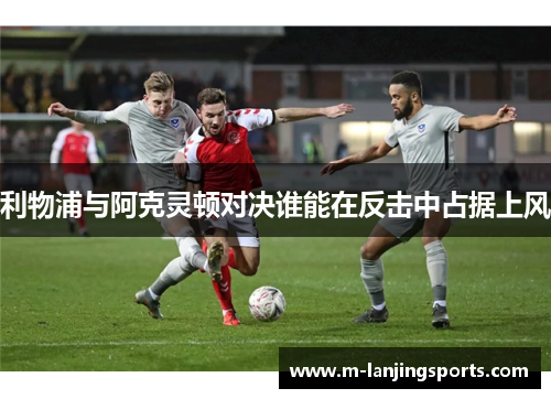 利物浦与阿克灵顿对决谁能在反击中占据上风