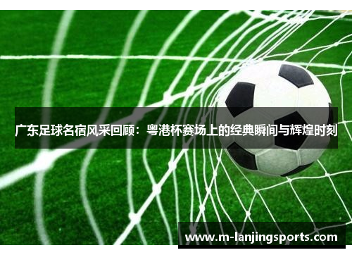 广东足球名宿风采回顾：粤港杯赛场上的经典瞬间与辉煌时刻